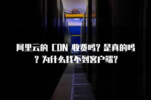 阿里云的 CDN 收费吗?是真的吗?为什么找不到客户端?
