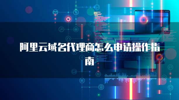 阿里云域名代理商怎么申请操作指南