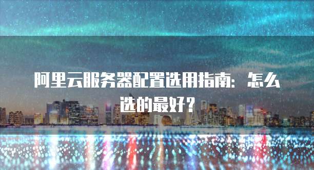 阿里云服务器配置选用指南:怎么选的最好?