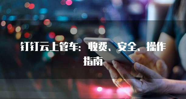 钉钉云上管车:收费、安全、操作指南