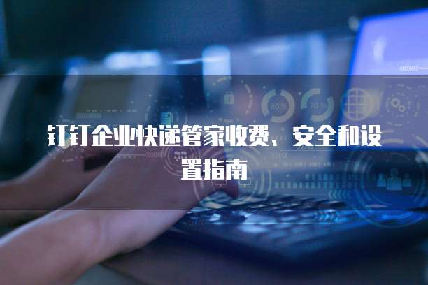 钉钉企业快递管家收费、安全和设置指南