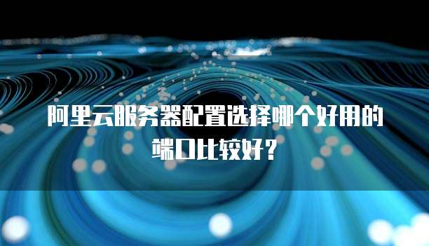 阿里云服务器配置选择哪个好用的端口比较好?