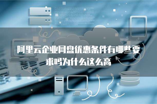 阿里云企业网盘优惠条件有哪些要求吗为什么这么高
