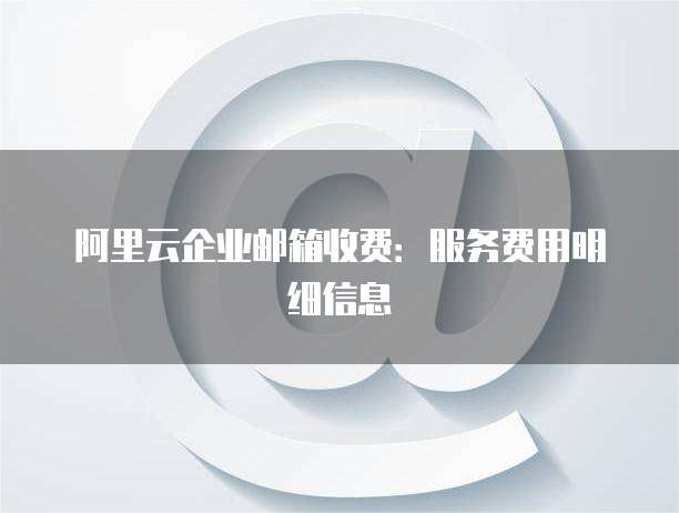 阿里云企业邮箱收费:服务费用明细信息