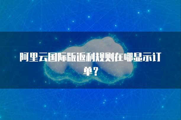 阿里云国际版返利规则在哪显示订单?