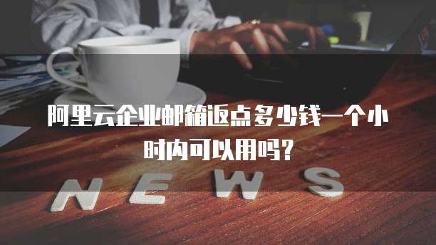阿里云企业邮箱返点多少钱一个小时内可以用吗?