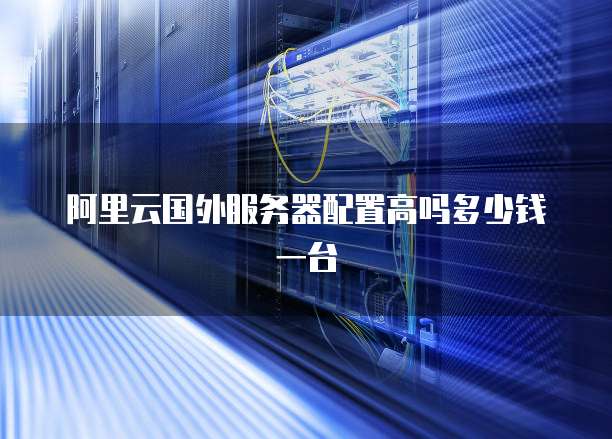 阿里云国外服务器配置高吗多少钱一台
