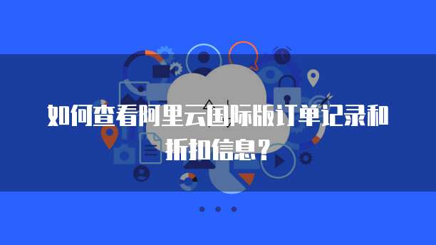 如何查看阿里云国际版订单记录和折扣信息?