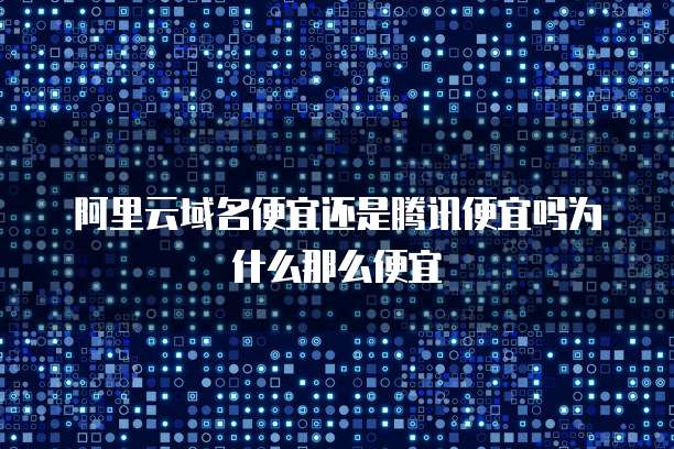 阿里云域名便宜还是腾讯便宜吗为什么那么便宜