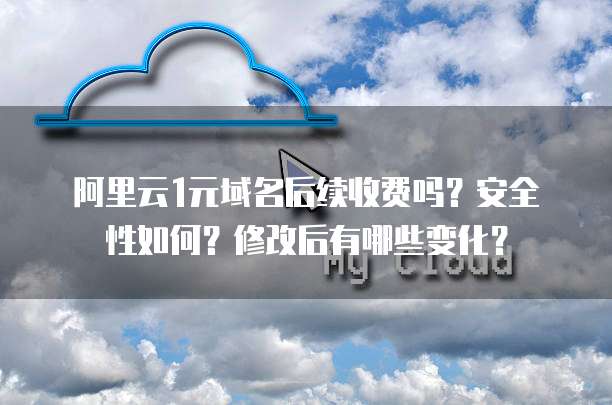 阿里云1元域名后续收费吗?安全性如何?修改后有哪些变化?