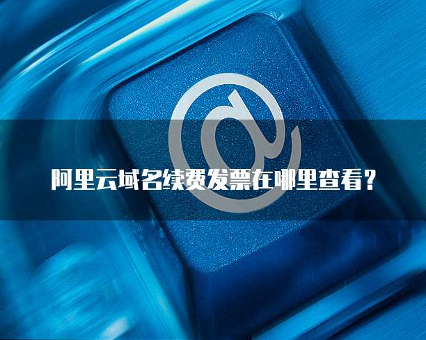 阿里云域名续费发票在哪里查看?