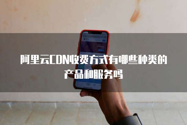 阿里云CDN收费方式有哪些种类的产品和服务吗