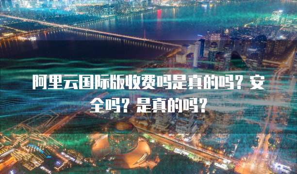 阿里云国际版收费吗是真的吗?安全吗?是真的吗?