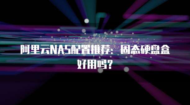 阿里云NAS配置推荐：固态硬盘盒好用吗？