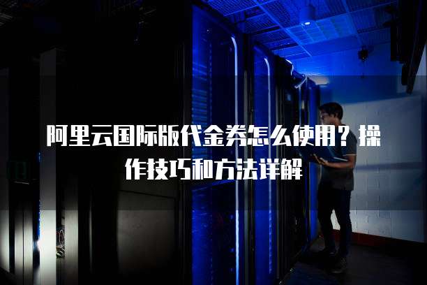 阿里云国际版代金券怎么使用?操作技巧和方法详解