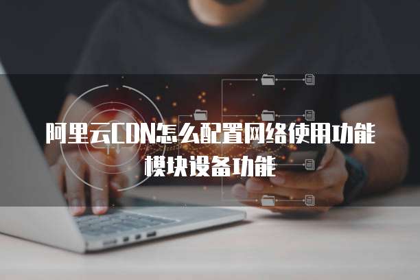 阿里云CDN怎么配置网络使用功能模块设备功能