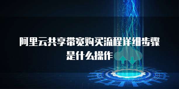 阿里云共享带宽购买流程详细步骤是什么操作