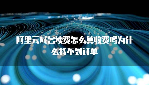 阿里云域名续费怎么算收费吗为什么找不到订单