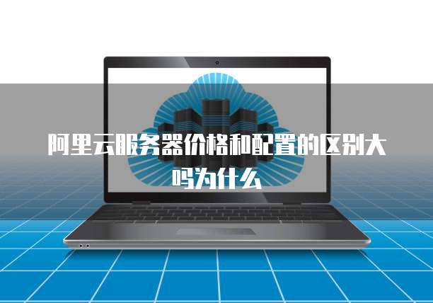 阿里云服务器价格和配置的区别大吗为什么