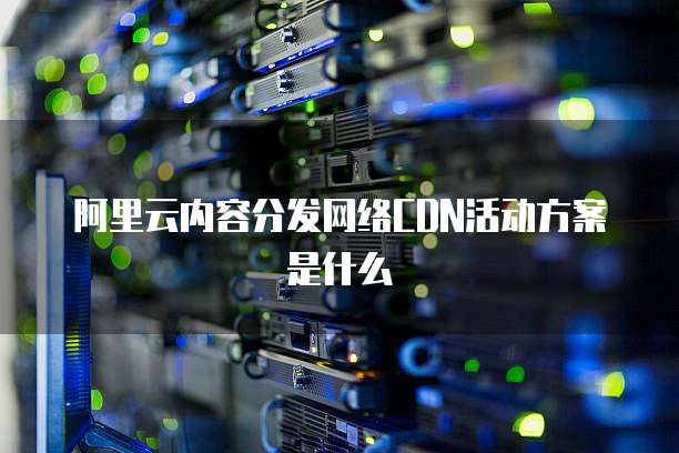 阿里云内容分发网络CDN活动方案是什么