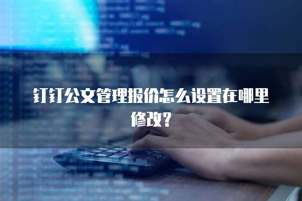 钉钉公文管理报价怎么设置在哪里修改?