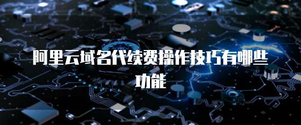 阿里云域名代续费操作技巧有哪些功能