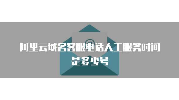 阿里云域名客服电话人工服务时间是多少号