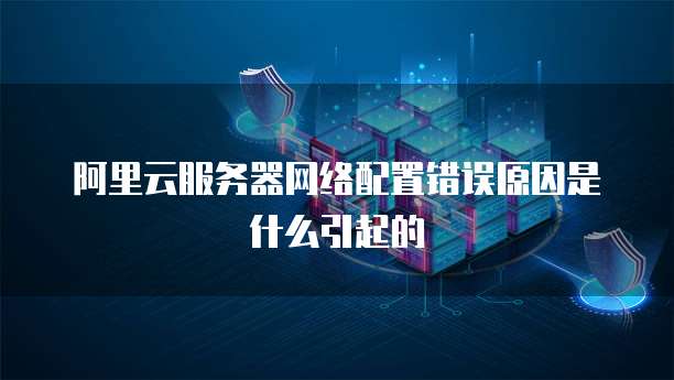 阿里云服务器网络配置错误原因是什么引起的