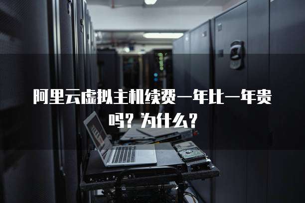 阿里云虚拟主机续费一年比一年贵吗?为什么?