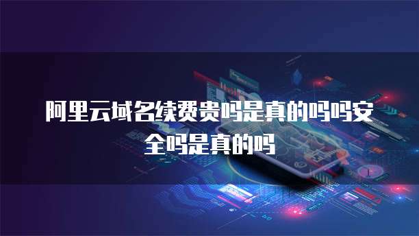 阿里云域名续费贵吗是真的吗吗安全吗是真的吗