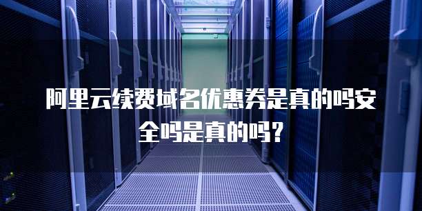 阿里云续费域名优惠券是真的吗安全吗是真的吗?