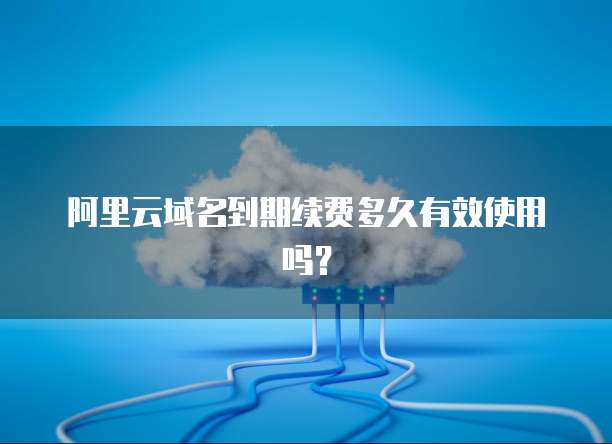 阿里云域名到期续费多久有效使用吗？