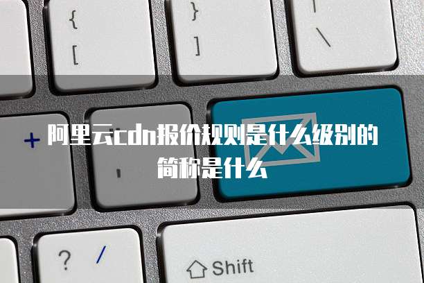 阿里云cdn报价规则是什么级别的简称是什么