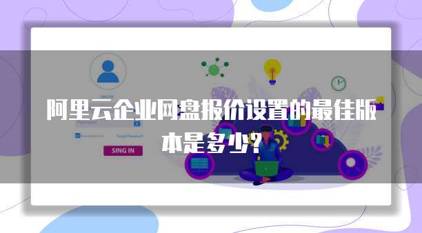 阿里云企业网盘报价设置的最佳版本是多少?
