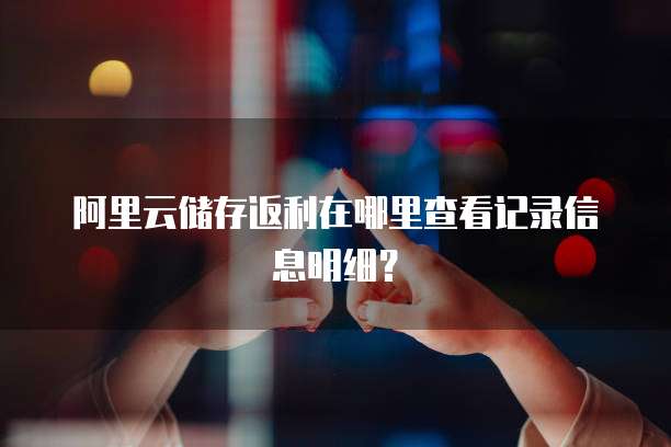 阿里云储存返利在哪里查看记录信息明细?