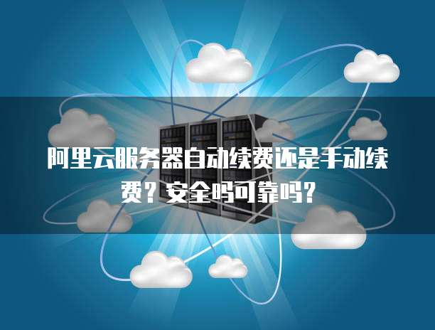 阿里云服务器自动续费还是手动续费?安全吗可靠吗?