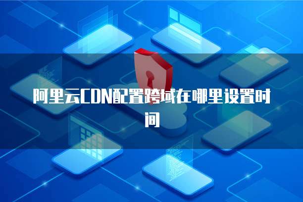 阿里云CDN配置跨域在哪里设置时间