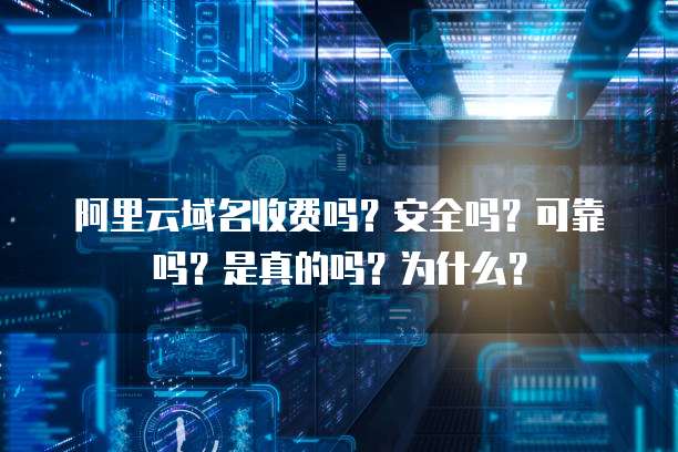 阿里云域名收费吗?安全吗?可靠吗?是真的吗?为什么?
