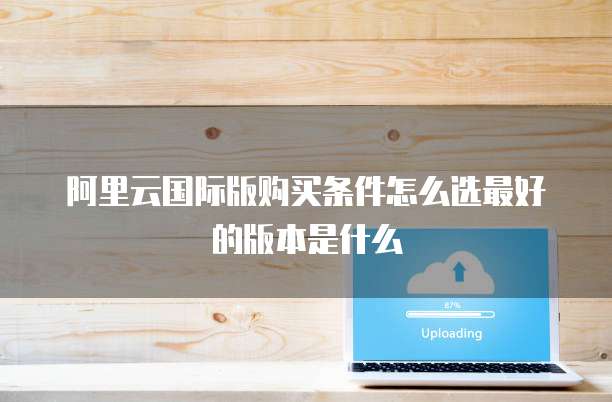 阿里云国际版购买条件怎么选最好的版本是什么