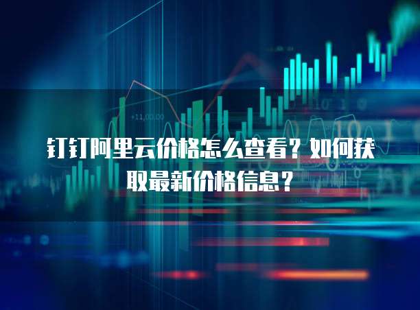 钉钉阿里云价格怎么查看?如何获取最新价格信息?