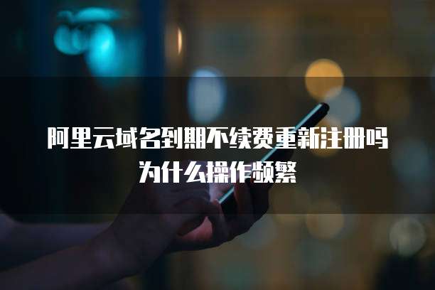 阿里云域名到期不续费重新注册吗为什么操作频繁