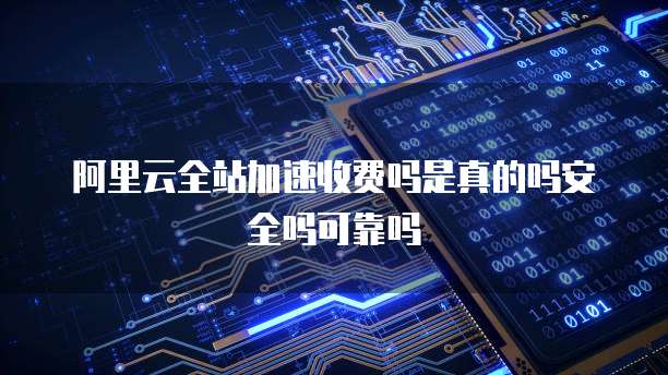 阿里云全站加速收费吗是真的吗安全吗可靠吗