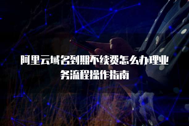 阿里云域名到期不续费怎么办理业务流程操作指南