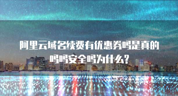 阿里云域名续费有优惠券吗是真的吗吗安全吗为什么?