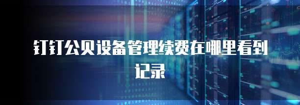 钉钉公贝设备管理续费在哪里看到记录