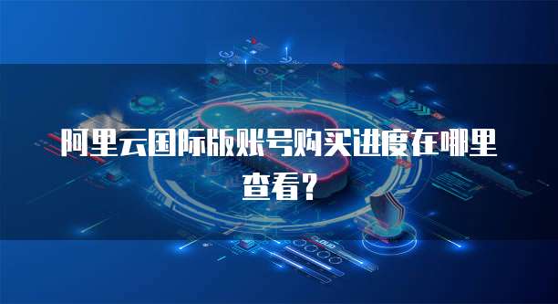 阿里云国际版账号购买进度在哪里查看？