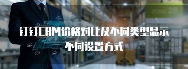 钉钉CRM价格对比及不同类型显示不同设置方式