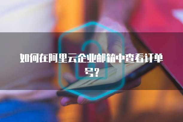 如何在阿里云企业邮箱中查看订单号？