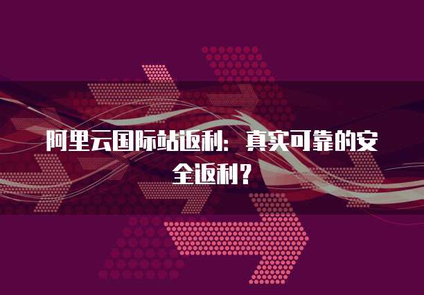 阿里云国际站返利:真实可靠的安全返利?