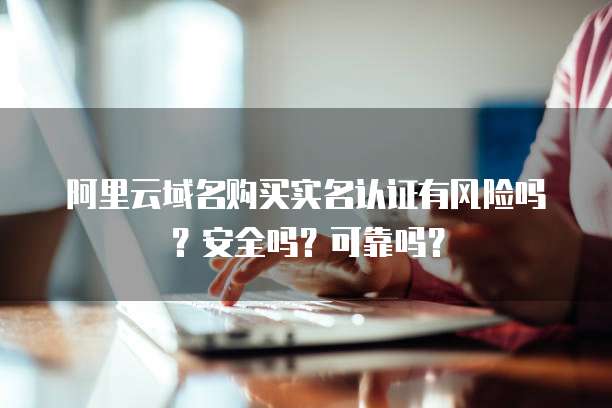 阿里云域名购买实名认证有风险吗?安全吗?可靠吗?